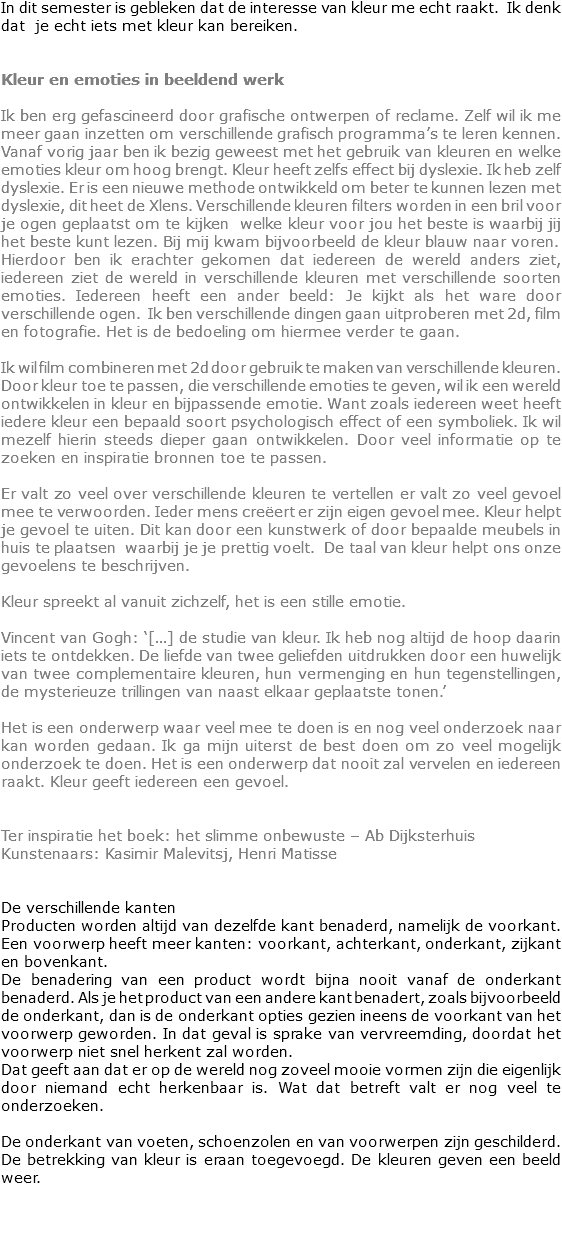 In dit semester is gebleken dat de interesse van kleur me echt raakt. Ik denk dat je echt iets met kleur kan bereiken. Kleur en emoties in beeldend werk Ik ben erg gefascineerd door grafische ontwerpen of reclame. Zelf wil ik me meer gaan inzetten om verschillende grafisch programma’s te leren kennen.
Vanaf vorig jaar ben ik bezig geweest met het gebruik van kleuren en welke emoties kleur om hoog brengt. Kleur heeft zelfs effect bij dyslexie. Ik heb zelf dyslexie. Er is een nieuwe methode ontwikkeld om beter te kunnen lezen met dyslexie, dit heet de Xlens. Verschillende kleuren filters worden in een bril voor je ogen geplaatst om te kijken welke kleur voor jou het beste is waarbij jij het beste kunt lezen. Bij mij kwam bijvoorbeeld de kleur blauw naar voren. Hierdoor ben ik erachter gekomen dat iedereen de wereld anders ziet, iedereen ziet de wereld in verschillende kleuren met verschillende soorten emoties. Iedereen heeft een ander beeld: Je kijkt als het ware door verschillende ogen. Ik ben verschillende dingen gaan uitproberen met 2d, film en fotografie. Het is de bedoeling om hiermee verder te gaan. Ik wil film combineren met 2d door gebruik te maken van verschillende kleuren.
Door kleur toe te passen, die verschillende emoties te geven, wil ik een wereld ontwikkelen in kleur en bijpassende emotie. Want zoals iedereen weet heeft iedere kleur een bepaald soort psychologisch effect of een symboliek. Ik wil mezelf hierin steeds dieper gaan ontwikkelen. Door veel informatie op te zoeken en inspiratie bronnen toe te passen. Er valt zo veel over verschillende kleuren te vertellen er valt zo veel gevoel mee te verwoorden. Ieder mens creëert er zijn eigen gevoel mee. Kleur helpt je gevoel te uiten. Dit kan door een kunstwerk of door bepaalde meubels in huis te plaatsen waarbij je je prettig voelt. De taal van kleur helpt ons onze gevoelens te beschrijven. Kleur spreekt al vanuit zichzelf, het is een stille emotie. Vincent van Gogh: ‘[…] de studie van kleur. Ik heb nog altijd de hoop daarin iets te ontdekken. De liefde van twee geliefden uitdrukken door een huwelijk van twee complementaire kleuren, hun vermenging en hun tegenstellingen, de mysterieuze trillingen van naast elkaar geplaatste tonen.’ Het is een onderwerp waar veel mee te doen is en nog veel onderzoek naar kan worden gedaan. Ik ga mijn uiterst de best doen om zo veel mogelijk onderzoek te doen. Het is een onderwerp dat nooit zal vervelen en iedereen raakt. Kleur geeft iedereen een gevoel. Ter inspiratie het boek: het slimme onbewuste – Ab Dijksterhuis
Kunstenaars: Kasimir Malevitsj, Henri Matisse De verschillende kanten
Producten worden altijd van dezelfde kant benaderd, namelijk de voorkant. Een voorwerp heeft meer kanten: voorkant, achterkant, onderkant, zijkant en bovenkant.
De benadering van een product wordt bijna nooit vanaf de onderkant benaderd. Als je het product van een andere kant benadert, zoals bijvoorbeeld de onderkant, dan is de onderkant opties gezien ineens de voorkant van het voorwerp geworden. In dat geval is sprake van vervreemding, doordat het voorwerp niet snel herkent zal worden. Dat geeft aan dat er op de wereld nog zoveel mooie vormen zijn die eigenlijk door niemand echt herkenbaar is. Wat dat betreft valt er nog veel te onderzoeken. De onderkant van voeten, schoenzolen en van voorwerpen zijn geschilderd. De betrekking van kleur is eraan toegevoegd. De kleuren geven een beeld weer. 